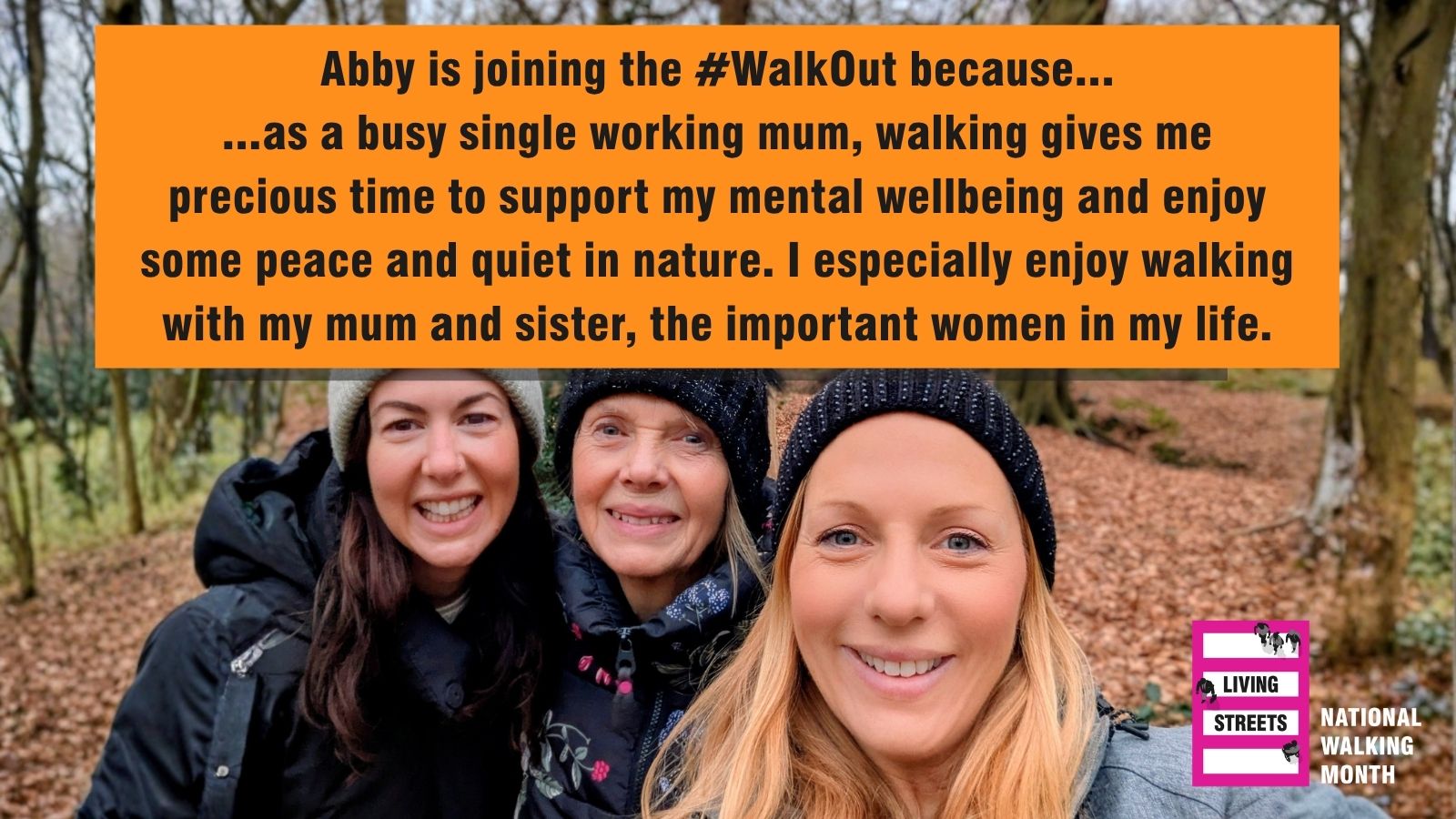A photo of three women of different ages facing the camera and smiling. The Living Streets National Walking Month logo is in the bottom right corner.   Text in an orange text box reads: ...as a busy single working mum, walking gives me precious time to support my mental wellbeing and enjoy some peace and quiet in nature. I especially enjoy walking with my mum and sister, the important women in my life.