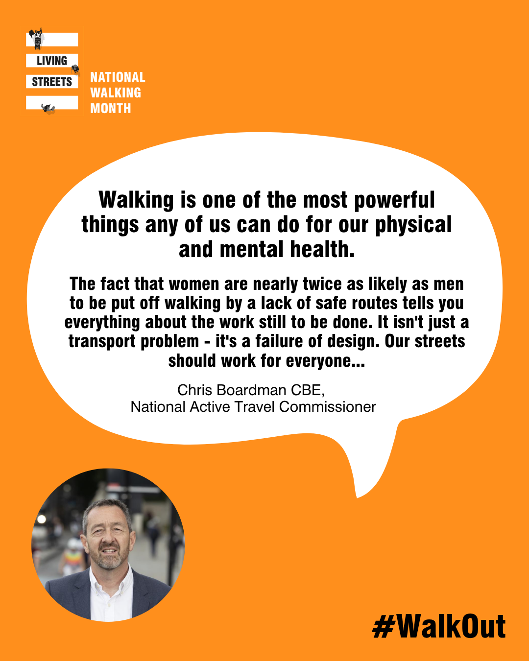 A quote from Chris Boardman reads: Chris Boardman CBE, Active Travel Commissioner said:  “Walking is one of the most powerful things any of us can do for our physical and mental health. The fact that women are nearly twice as likely as men to be put off walking by a lack of safe routes tells you everything about the work still to be done. It isn't just a transport problem – it's a failure of design.  “Our streets should work for everyone. That's why Active Travel England is working with councils across the country to build safety in from the start – better lighting, clearer sightlines, routes that feel safe at night as well as in daylight. May is a great time to start walking for pleasure, I'd encourage everyone step outside this National Walking Month.”