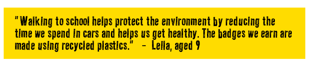 Quote reads: Walking to school helps protect the environment by reducing the time we spend in cars and helps us get healthy. The badges we earn are made using recycled plastics - Leila, aged 9